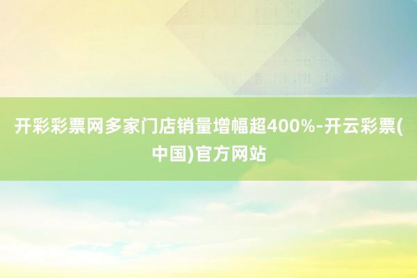 开彩彩票网多家门店销量增幅超400%-开云彩票(中国)官方网站