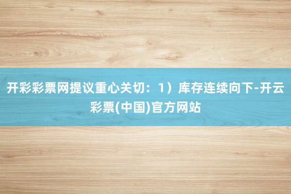 开彩彩票网提议重心关切：1）库存连续向下-开云彩票(中国)官方网站