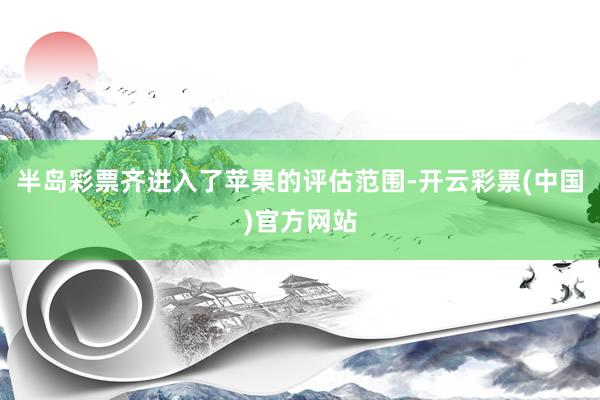 半岛彩票齐进入了苹果的评估范围-开云彩票(中国)官方网站