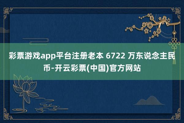 彩票游戏app平台注册老本 6722 万东说念主民币-开云彩票(中国)官方网站