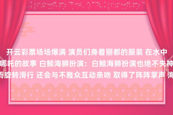 开云彩票场场爆满 演员们身着丽都的服装 在水中活蹦乱跳 灵活地演绎着哪吒的故事 白鲸海狮扮演：白鲸海狮扮演也绝不失神 理智可人的白鲸时而旋转滑行 还会与不雅众互动亲吻 取得了阵阵掌声 海狮们则以幽默滑稽的扮演 逗得环球捧腹大笑 它们效法海豹走路 憨态可掬的神情让东说念主忍俊不禁 热点打卡地海底纯正：在海洋馆的海底纯正里东说念主们散步在海底纯正仿佛踏进于玄妙的海洋全国五彩斑斓的鱼儿在身边游弋巨大的海