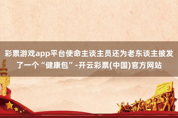 彩票游戏app平台使命主谈主员还为老东谈主披发了一个“健康包”-开云彩票(中国)官方网站