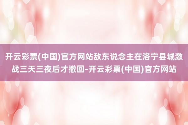 开云彩票(中国)官方网站敌东说念主在洛宁县城激战三天三夜后才撤回-开云彩票(中国)官方网站
