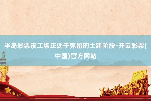 半岛彩票该工场正处于弥留的土建阶段-开云彩票(中国)官方网站