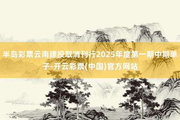 半岛彩票云南建投取消刊行2025年度第一期中期单子-开云彩票(中国)官方网站