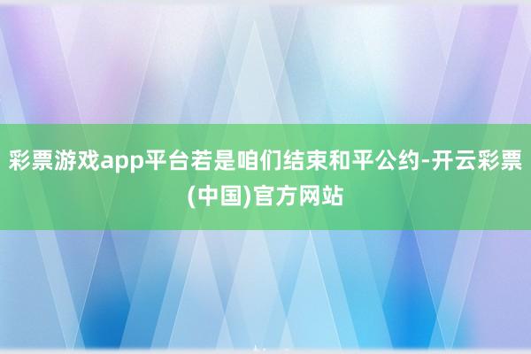 彩票游戏app平台若是咱们结束和平公约-开云彩票(中国)官方网站