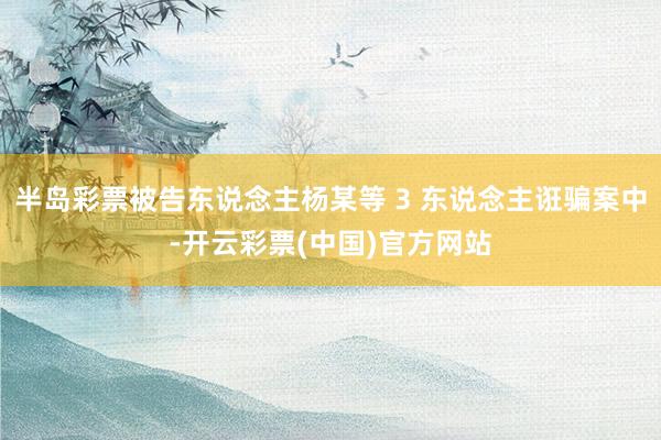 半岛彩票被告东说念主杨某等 3 东说念主诳骗案中-开云彩票(中国)官方网站