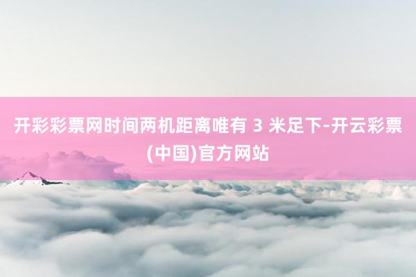 开彩彩票网时间两机距离唯有 3 米足下-开云彩票(中国)官方网站