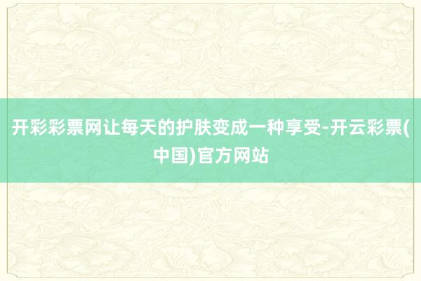 开彩彩票网让每天的护肤变成一种享受-开云彩票(中国)官方网站