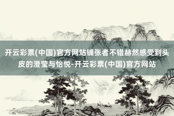开云彩票(中国)官方网站铺张者不错赫然感受到头皮的澄莹与怡悦-开云彩票(中国)官方网站