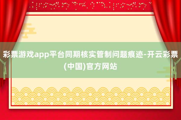 彩票游戏app平台同期核实管制问题痕迹-开云彩票(中国)官方网站