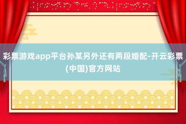 彩票游戏app平台孙某另外还有两段婚配-开云彩票(中国)官方网站