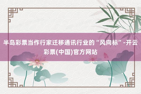 半岛彩票当作行家迁移通讯行业的“风向标”-开云彩票(中国)官方网站