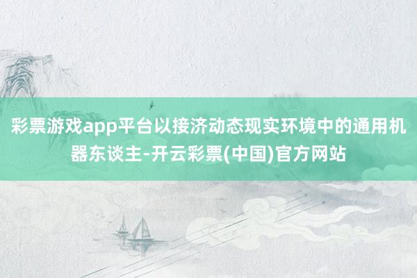 彩票游戏app平台以接济动态现实环境中的通用机器东谈主-开云彩票(中国)官方网站