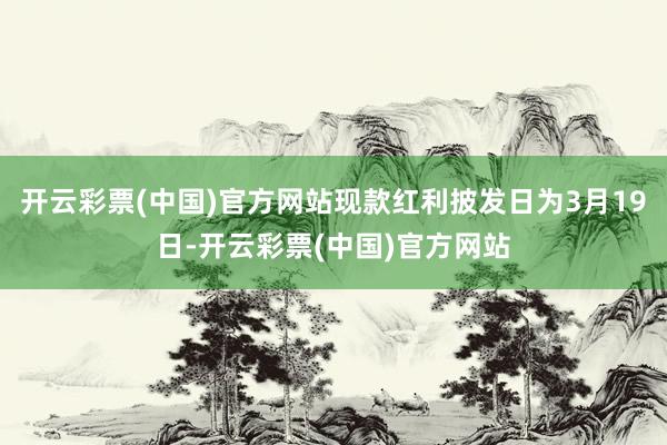 开云彩票(中国)官方网站现款红利披发日为3月19日-开云彩票(中国)官方网站
