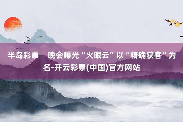 半岛彩票    晚会曝光“火眼云”以“精确获客”为名-开云彩票(中国)官方网站