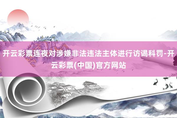 开云彩票连夜对涉嫌非法违法主体进行访谒科罚-开云彩票(中国)官方网站