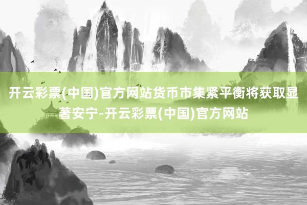 开云彩票(中国)官方网站货币市集紧平衡将获取显著安宁-开云彩票(中国)官方网站