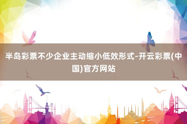 半岛彩票不少企业主动缩小低效形式-开云彩票(中国)官方网站