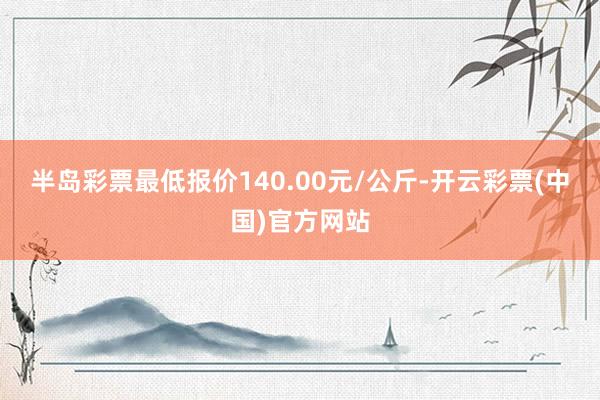 半岛彩票最低报价140.00元/公斤-开云彩票(中国)官方网站