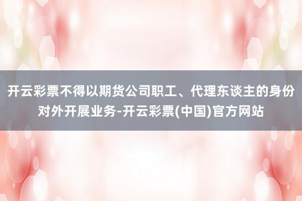 开云彩票不得以期货公司职工、代理东谈主的身份对外开展业务-开云彩票(中国)官方网站