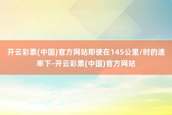 开云彩票(中国)官方网站即使在145公里/时的速率下-开云彩票(中国)官方网站