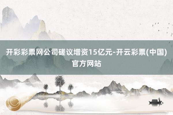 开彩彩票网公司磋议增资15亿元-开云彩票(中国)官方网站