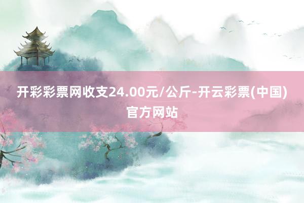 开彩彩票网收支24.00元/公斤-开云彩票(中国)官方网站