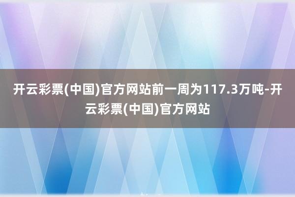 开云彩票(中国)官方网站前一周为117.3万吨-开云彩票(中国)官方网站