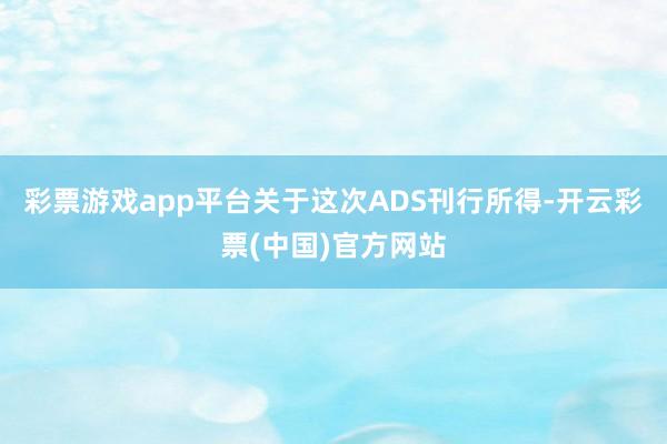 彩票游戏app平台关于这次ADS刊行所得-开云彩票(中国)官方网站