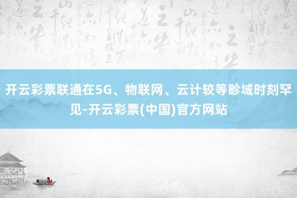 开云彩票联通在5G、物联网、云计较等畛域时刻罕见-开云彩票(中国)官方网站