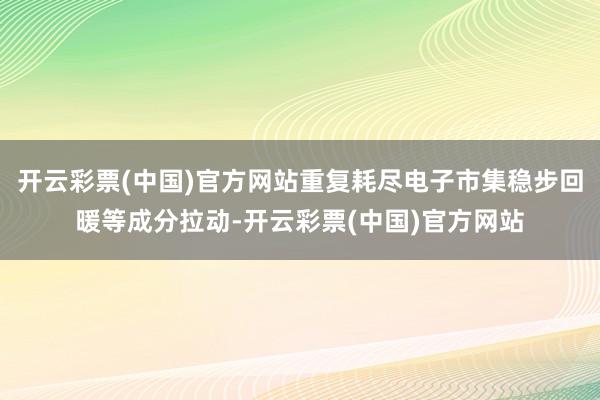 开云彩票(中国)官方网站重复耗尽电子市集稳步回暖等成分拉动-开云彩票(中国)官方网站