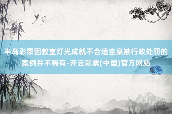 半岛彩票因教室灯光成就不合适圭臬被行政处罚的案例并不稀有-开云彩票(中国)官方网站