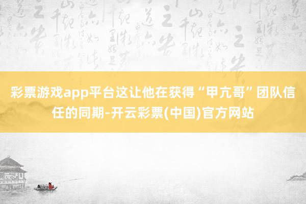 彩票游戏app平台这让他在获得“甲亢哥”团队信任的同期-开云彩票(中国)官方网站