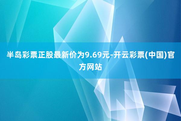 半岛彩票正股最新价为9.69元-开云彩票(中国)官方网站