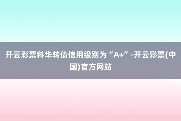 开云彩票科华转债信用级别为“A+”-开云彩票(中国)官方网站
