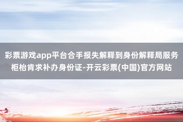 彩票游戏app平台合手报失解释到身份解释局服务柜枱肯求补办身份证-开云彩票(中国)官方网站