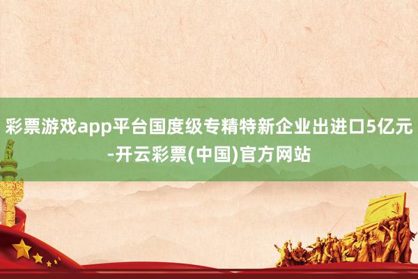 彩票游戏app平台国度级专精特新企业出进口5亿元-开云彩票(中国)官方网站