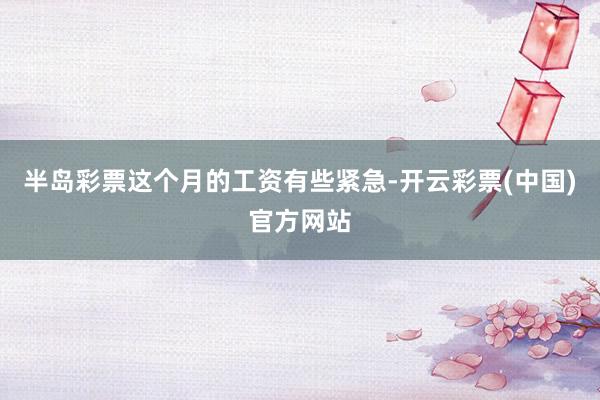 半岛彩票这个月的工资有些紧急-开云彩票(中国)官方网站