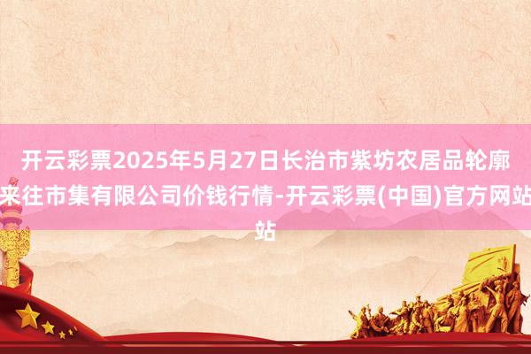 开云彩票2025年5月27日长治市紫坊农居品轮廓来往市集有限公司价钱行情-开云彩票(中国)官方网站
