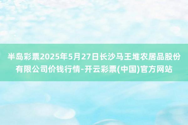 半岛彩票2025年5月27日长沙马王堆农居品股份有限公司价钱行情-开云彩票(中国)官方网站