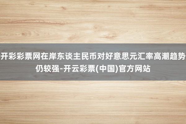 开彩彩票网在岸东谈主民币对好意思元汇率高潮趋势仍较强-开云彩票(中国)官方网站