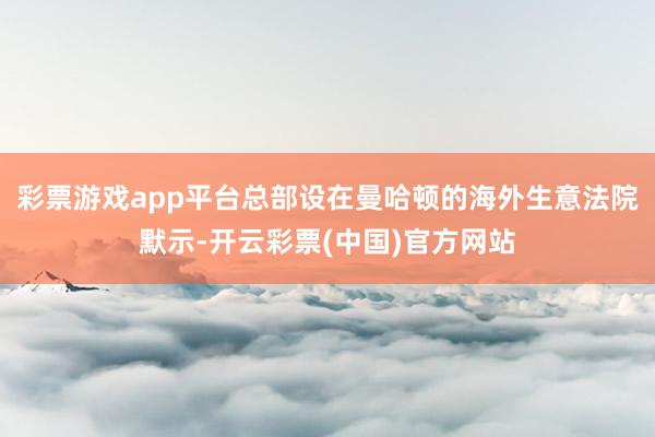 彩票游戏app平台总部设在曼哈顿的海外生意法院默示-开云彩票(中国)官方网站