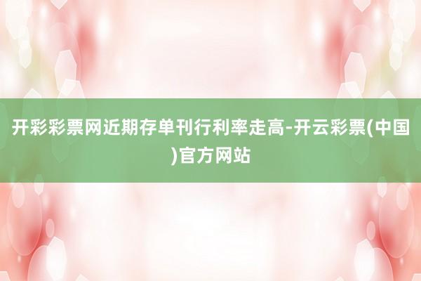 开彩彩票网近期存单刊行利率走高-开云彩票(中国)官方网站