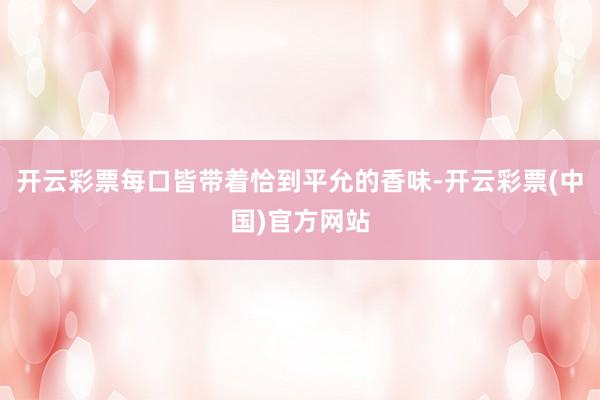 开云彩票每口皆带着恰到平允的香味-开云彩票(中国)官方网站