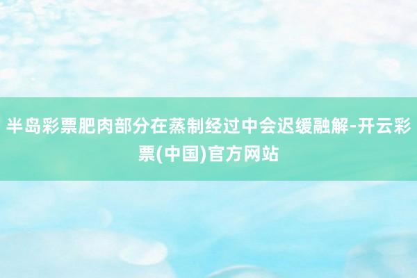 半岛彩票肥肉部分在蒸制经过中会迟缓融解-开云彩票(中国)官方网站