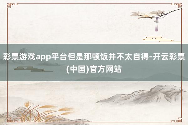 彩票游戏app平台但是那顿饭并不太自得-开云彩票(中国)官方网站
