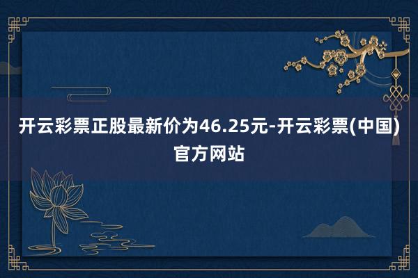 开云彩票正股最新价为46.25元-开云彩票(中国)官方网站