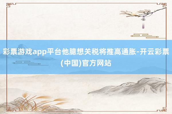 彩票游戏app平台他臆想关税将推高通胀-开云彩票(中国)官方网站