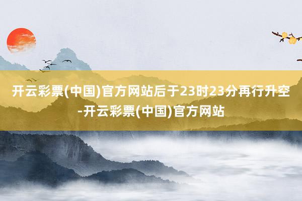 开云彩票(中国)官方网站后于23时23分再行升空-开云彩票(中国)官方网站